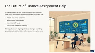 The Future of Finance Assignment Help
As finance courses become more specialized with emerging
subjects, the demand for assignment help will continue to rise:
• Fintech and digital currencies
• Advanced risk management
• International finance
• Sustainable and ethical investing
Online platforms are aligning with these changes, providing
updated solutions tailored to modern academic requirements.
 