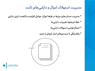 ‫مدیریت‬‫ثابت‬ ‫های‬‫ی‬‫دارای‬ ‫و‬ ‫اموال‬ ‫استهالک‬
•‫ی‬‫دارای‬ ‫ارزش‬ ‫کاهنده‬ ‫و‬ ‫افزاینده‬ ‫عوامل‬ ،‫اموال‬ ‫طبقه‬ ‫در‬ ‫مرتبط‬ ‫های‬‫حساب‬ ‫مدیریت‬
•‫ها‬‫ی‬‫دارای‬ ‫تغییرات‬ ‫تاریخچه‬ ‫حفظ‬
•‫ها‬‫ی‬‫دارای‬ ‫استهالک‬ ‫قوانین‬ ‫اعمال‬
•‫خرید‬ ‫و‬ ‫فروش‬ ،‫انبار‬ ‫های‬‫سیستم‬ ‫با‬ ‫یکپارچگی‬
 