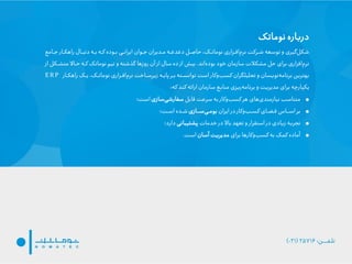 ‫نوماتک‬ ‫درباره‬
‫جهام‬ ‫راهکهار‬ ‫دنبهال‬ ‫بهه‬ ‫کهه‬ ‫بهوده‬ ‫ایرانهی‬ ‫جهوان‬ ‫مهدیران‬ ‫هه‬ ‫د‬ ‫د‬ ‫لادهل‬ ،‫نوماتهک‬ ‫افهزاری‬‫نرم‬ ‫شهرکت‬ ‫توسعه‬ ‫و‬ ‫زیری‬‫شکل‬‫ع‬
‫اند‬‫بوده‬ ‫خود‬ ‫سازمان‬ ‫مشکالت‬ ‫لل‬ ‫برای‬ ‫افزاری‬‫نرم‬.‫مت‬ ‫لهام‬ ‫کهه‬ ‫نوماتک‬ ‫تیم‬ ‫و‬ ‫گذشته‬ ‫روزها‬ ‫آن‬ ‫از‬ ‫سال‬ ‫ده‬ ‫از‬ ‫بیش‬‫از‬ ‫شهکل‬
‫یهک‬ ،‫نوماتهک‬ ‫افهزاری‬‫نرم‬ ‫زیرسهاخت‬ ‫پایهه‬ ‫بهر‬ ‫توانسهته‬ ‫است‬ ‫وکار‬‫کسب‬ ‫تحلیلگران‬ ‫و‬ ‫نویسان‬‫برنامه‬ ‫بهترین‬‫راهکهار‬ER P
‫یکپارچه‬‫که‬ ‫کند‬ ‫ارائه‬ ‫سازمان‬ ‫ع‬‫مناب‬ ‫ریزی‬‫برنامه‬ ‫و‬ ‫مدیریت‬ ‫برای‬:
•‫قابل‬ ‫سرعت‬ ‫به‬ ‫وکار‬‫کسب‬ ‫هر‬ ‫های‬‫نیازمندی‬ ‫متناسب‬‫سازی‬‫سفارشی‬‫است؛‬
•‫ایران‬ ‫در‬ ‫وکار‬‫کسهب‬ ‫فهضهای‬ ‫اسههاس‬ ‫بر‬‫سههازی‬‫بومهی‬‫اسهت؛‬ ‫شهده‬
•‫خدمات‬ ‫در‬ ‫بام‬ ‫تعهد‬ ‫و‬ ‫استقرار‬ ‫در‬ ‫زیادی‬ ‫تجربه‬‫پشتیبانی‬‫دارد؛‬
•‫برای‬ ‫وکارها‬‫کسب‬ ‫به‬ ‫کمک‬ ‫آماده‬‫آسان‬ ‫مدیریت‬‫است‬.
 
