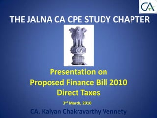 THE JALNA CA CPE STUDY CHAPTER




         Presentation on
    Proposed Finance Bill 2010
           Direct Taxes
              3rd March, 2010

    CA. Kalyan Chakravarthy Vennety
 