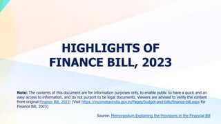 HIGHLIGHTS OF
FINANCE BILL, 2023
Note: The contents of this document are for information purposes only, to enable public to have a quick and an
easy access to information, and do not purport to be legal documents. Viewers are advised to verify the content
from original Finance Bill, 2023! (Visit https://incometaxindia.gov.in/Pages/budget-and-bills/finance-bill.aspx for
Finance Bill, 2023)
Source: Memorandum Explaining the Provisions in the Financial Bill
 