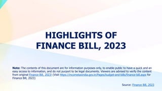 HIGHLIGHTS OF
FINANCE BILL, 2023
Note: The contents of this document are for information purposes only, to enable public to have a quick and an
easy access to information, and do not purport to be legal documents. Viewers are advised to verify the content
from original Finance Bill, 2023! (Visit https://incometaxindia.gov.in/Pages/budget-and-bills/finance-bill.aspx for
Finance Bill, 2023)
Source: Finance Bill, 2023
 