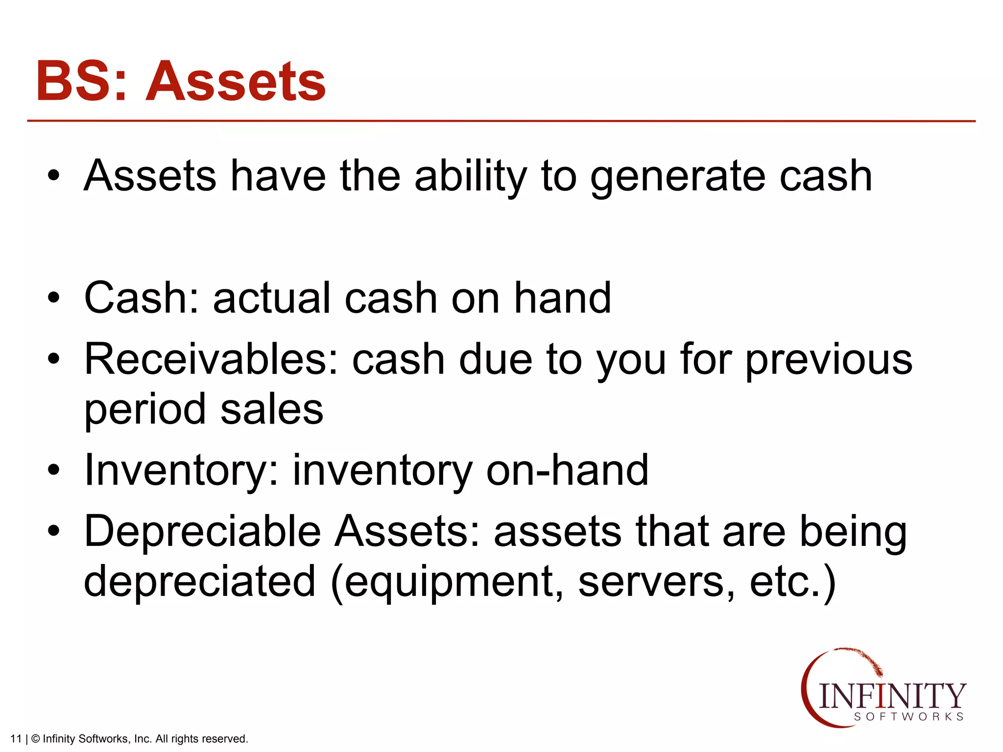 BS: Assets Assets have the ability to generate cash Cash: actual cash on hand Receivables: cash due to you for previous period sales Inventory: inventory on-hand Depreciable Assets: assets that are being depreciated (equipment, servers, etc.) 