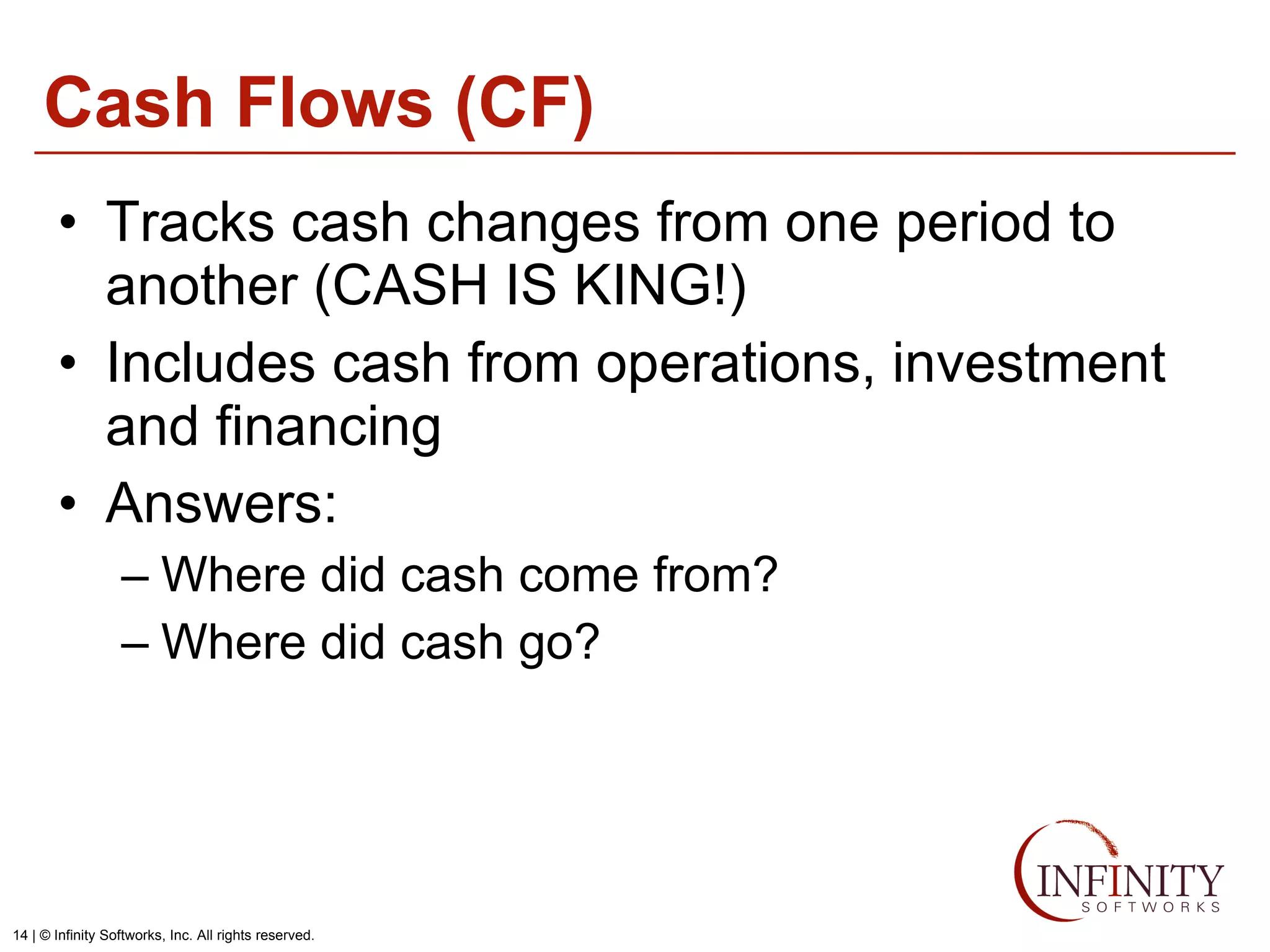 Cash Flows (CF) Tracks cash changes from one period to another (CASH IS KING!) Includes cash from operations, investment and financing Answers: Where did cash come from? Where did cash go? 