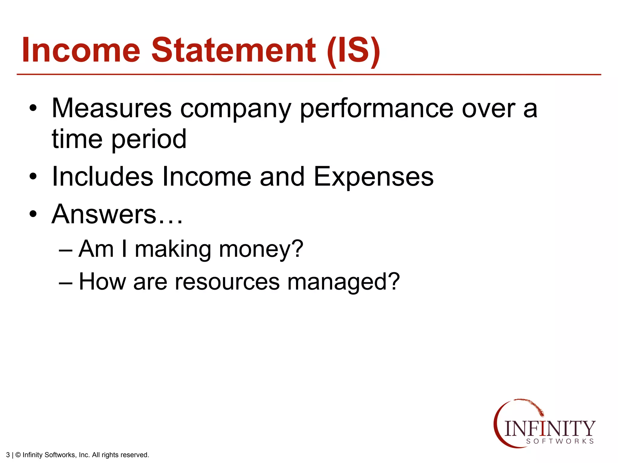 Income Statement (IS) Measures company performance over a time period Includes Income and Expenses Answers… Am I making money? How are resources managed? 