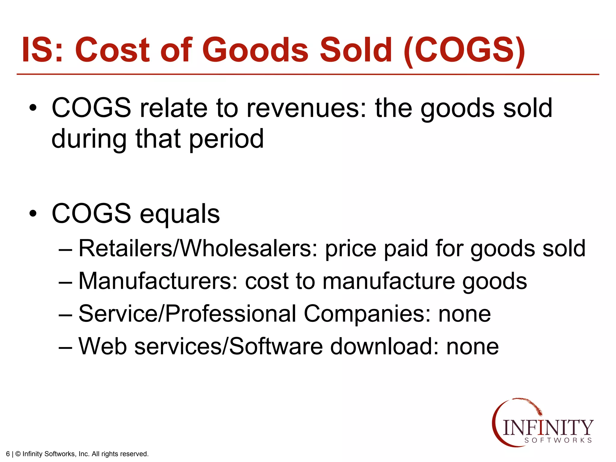 IS: Cost of Goods Sold (COGS) COGS relate to revenues: the goods sold during that period COGS equals Retailers/Wholesalers: price paid for goods sold Manufacturers: cost to manufacture goods Service/Professional Companies: none Web services/Software download: none 