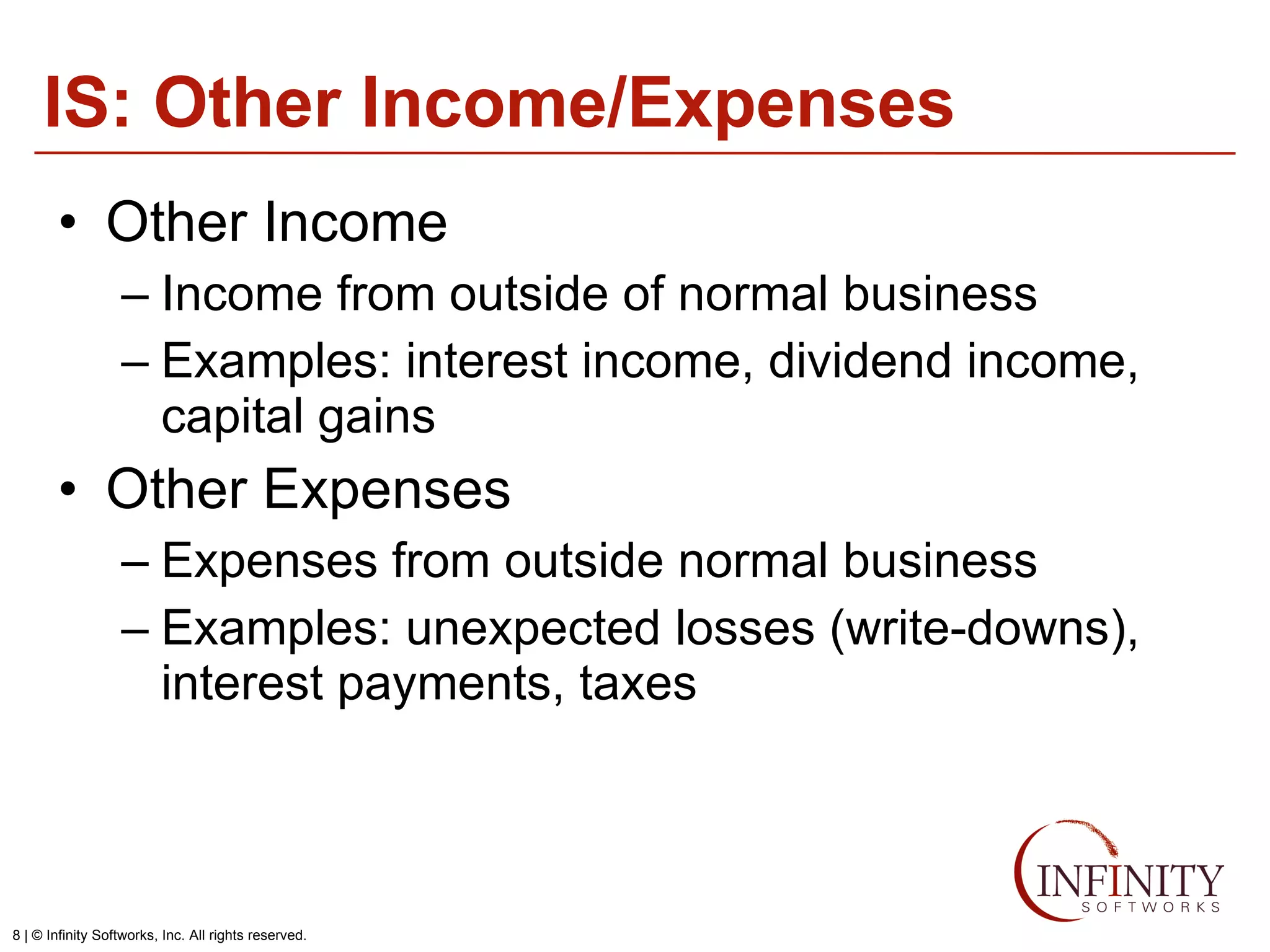 IS: Other Income/Expenses Other Income Income from outside of normal business Examples: interest income, dividend income, capital gains Other Expenses Expenses from outside normal business Examples: unexpected losses (write-downs), interest payments, taxes 