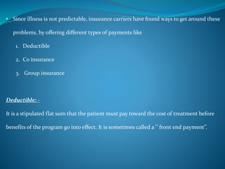 • Since illness is not predictable, insurance carriers have found ways to get around these
problems, by offering different types of payments like
1. Deductible
2. Co insurance
3. Group insurance
Deductible: -
It is a stipulated flat sum that the patient must pay toward the cost of treatment before
benefits of the program go into effect. It is sometimes called a ‘’ front end payment’’.
 