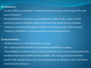 Co insurance:-
• It is also called as co payment. It means that the patient pays a percentage of the total
cost of treatment.
• Dunning defined co insurance as an arrangement under which a carrier and the
beneficiary are each liable for a share of the cost of the dental services provided.
• Insurance carriers limit the range of health care services covered. This is termed,
‘’limitation of benefits’’. Co insurance helps to keep premiums down.
Group insurance:-
• Health insurance is a first offered only to group.
• This is because illness experience is reasonably predictable in a group.
• The probability of adverse selection was also reduced by the use of waiting periods after
enrolment before any benefits become available. The waiting period ensured that
persons with existing disease were not simply going to use the plan to have that disease
treated and then drop out.
 