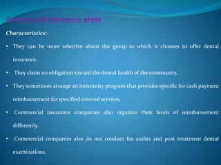 Commercial insurance plans
Characteristics:-
• They can be more selective about the group to which it chooses to offer dental
insurance.
• They claim no obligation toward the dental health of the community.
• They sometimes arrange an indemnity program that provides specific for cash payment
reimbursement for specified covered services.
• Commercial insurance companies also organize their levels of reimbursement
differently.
• Commercial companies also do not conduct fee audits and post treatment dental
examinations.
 