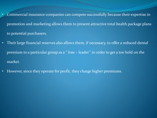 • Commercial insurance companies can compete successfully because their expertise in
promotion and marketing allows them to present attractive total health package plans
to potential purchasers.
• Their large financial reserves also allows them, if necessary, to offer a reduced dental
premium to a particular group as a ‘’ loss – leader’’ in order to get a toe hold on the
market.
• However, since they operate for profit, they charge higher premiums.
 