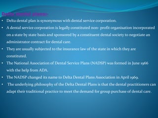 Delta dental plans:-
• Delta dental plan is synonymous with dental service corporation.
• A dental service corporation is legally constituted non- profit organisation incorporated
on a state by state basis and sponsored by a constituent dental society to negotiate an
administrator contract for dental care.
• They are usually subjected to the insurance law of the state in which they are
constituted.
• The National Association of Dental Service Plans (NADSP) was formed in June 1966
with the help from ADA.
• The NADSP changed its name to Delta Dental Plans Association in April 1969.
• The underlying philosophy of the Delta Dental Plans is that the dental practitioners can
adapt their traditional practice to meet the demand for group purchase of dental care.
 