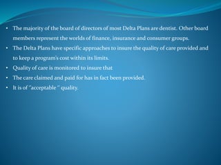 • The majority of the board of directors of most Delta Plans are dentist. Other board
members represent the worlds of finance, insurance and consumer groups.
• The Delta Plans have specific approaches to insure the quality of care provided and
to keep a program’s cost within its limits.
• Quality of care is monitored to insure that
• The care claimed and paid for has in fact been provided.
• It is of ‘’acceptable ‘’ quality.
 
