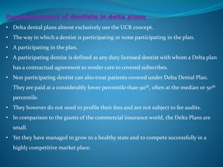 Reimbursement of dentists in delta plans
• Delta dental plans almost exclusively use the UCR concept.
• The way in which a dentist is participating or none participating in the plan.
• A participating in the plan.
• A participating dentist is defined as any duty licensed dentist with whom a Delta plan
has a contractual agreement to render care to covered subscribes.
• Non participating dentist can also treat patients covered under Delta Dental Plan.
They are paid at a considerably lower percentile than 90th, often at the median or 50th
percentile.
• They however do not need to profile their fees and are not subject to fee audits.
• In comparison to the giants of the commercial insurance world, the Delta Plans are
small.
• Yet they have managed to grow to a healthy state and to compete successfully in a
highly competitive market place.
 