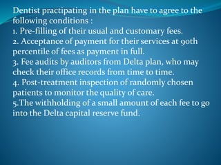 Dentist practipating in the plan have to agree to the
following conditions :
1. Pre-filling of their usual and customary fees.
2. Acceptance of payment for their services at 90th
percentile of fees as payment in full.
3. Fee audits by auditors from Delta plan, who may
check their office records from time to time.
4. Post-treatment inspection of randomly chosen
patients to monitor the quality of care.
5.The withholding of a small amount of each fee to go
into the Delta capital reserve fund.
 