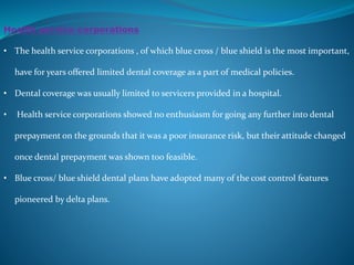 Health service corporations
• The health service corporations , of which blue cross / blue shield is the most important,
have for years offered limited dental coverage as a part of medical policies.
• Dental coverage was usually limited to servicers provided in a hospital.
• Health service corporations showed no enthusiasm for going any further into dental
prepayment on the grounds that it was a poor insurance risk, but their attitude changed
once dental prepayment was shown too feasible.
• Blue cross/ blue shield dental plans have adopted many of the cost control features
pioneered by delta plans.
 
