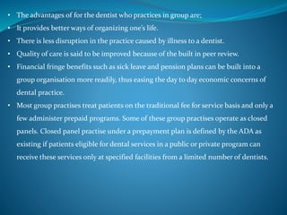 • The advantages of for the dentist who practices in group are;
• It provides better ways of organizing one’s life.
• There is less disruption in the practice caused by illness to a dentist.
• Quality of care is said to be improved because of the built in peer review.
• Financial fringe benefits such as sick leave and pension plans can be built into a
group organisation more readily, thus easing the day to day economic concerns of
dental practice.
• Most group practises treat patients on the traditional fee for service basis and only a
few administer prepaid programs. Some of these group practises operate as closed
panels. Closed panel practise under a prepayment plan is defined by the ADA as
existing if patients eligible for dental services in a public or private program can
receive these services only at specified facilities from a limited number of dentists.
 