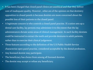 • It has been charged that closed panel clinics are unethical and that they deliver
care of inadequate quality. However , other are of the opinion on that dentistry
opposition to closed panels is because dentists are more concerned about the
possible loss of their patients to the closed panel.
• A legitimate concern is who controls a closed panel practise. If a union sets up a
dental care facility, lay persons may administer it to the extent that the lay
administrators dictate some areas of clinical management. In such facility dentists
could be instructed to extract the teeth and provide dentures to adult patients,
rather than to exercise their clinical judgement.
• Three features according to the definition of the U.S Public Health Service
characterise open panel practise, considered acceptable by the dental profession,
• Any licensed dentist may participate.
• The beneficiary has choice from among all licensed dentists
• The dentist may accept or refuse any beneficiary.
 