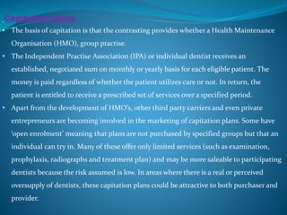 Capitation plans
• The basis of capitation is that the contrasting provides whether a Health Maintenance
Organisation (HMO), group practise.
• The Independent Practise Association (IPA) or individual dentist receives an
established, negotiated sum on monthly or yearly basis for each eligible patient. The
money is paid regardless of whether the patient utilizes care or not. In return, the
patient is entitled to receive a prescribed set of services over a specified period.
• Apart from the development of HMO’s, other third party carriers and even private
entrepreneurs are becoming involved in the marketing of capitation plans. Some have
‘open enrolment’ meaning that plans are not purchased by specified groups but that an
individual can try in. Many of these offer only limited services (such as examination,
prophylaxis, radiographs and treatment plan) and may be more saleable to participating
dentists because the risk assumed is low. In areas where there is a real or perceived
oversupply of dentists, these capitation plans could be attractive to both purchaser and
provider.
 