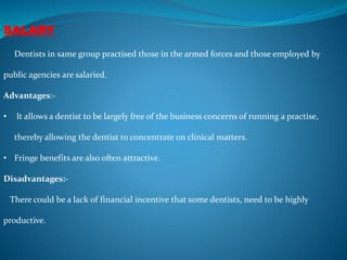 SALARY
Dentists in same group practised those in the armed forces and those employed by
public agencies are salaried.
Advantages:-
• It allows a dentist to be largely free of the business concerns of running a practise,
thereby allowing the dentist to concentrate on clinical matters.
• Fringe benefits are also often attractive.
Disadvantages:-
There could be a lack of financial incentive that some dentists, need to be highly
productive.
 