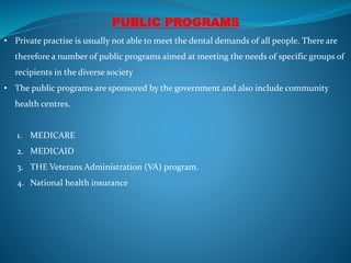 PUBLIC PROGRAMS
• Private practise is usually not able to meet the dental demands of all people. There are
therefore a number of public programs aimed at meeting the needs of specific groups of
recipients in the diverse society
• The public programs are sponsored by the government and also include community
health centres.
1. MEDICARE
2. MEDICAID
3. THE Veterans Administration (VA) program.
4. National health insurance
 