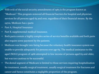 Medicare
• Title xviii of the social security amendments of 1965 is the program known as
‘’Medicare’’. This program removed all financial barriers for hospital and physician
services for all persons aged 65 and over, regardless of their financial means. By the
1970s, Medicare has 2 parts
• Part A, Hospital Insurance
• Part B, supplemental medical Insurance.
• Both parts contain a highly complex series of service benefits available and both parts
also require some payment by the patients.
• Medicare was brought into being because the voluntary health insurance system was
unable to provide adequately for persons over age 65. The medical assistance to the
aged (MAA) program of 1966 attempted to low income of persons aged 65 and older,
but was too cautious to be successful.
• The dental segment of Medicare is limited to those services requiring hospitalization
for treatment, usually surgical treatment, usually surgical treatment for fractures and
cancer and hence constitutes a negligible proportion of the program.
 