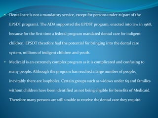 • Dental care is not a mandatory service, except for persons under 21(part of the
EPSDT program). The ADA supported the EPDST program, enacted into law in 1968,
because for the first time a federal program mandated dental care for indigent
children. EPSDT therefore had the potential for bringing into the dental care
system, millions of indigent children and youth.
• Medicaid is an extremely complex program as it is complicated and confusing to
many people. Although the program has reached a large number of people,
inevitably there are loopholes. Certain groups such as widows under 65 and families
without children have been identified as not being eligible for benefits of Medicaid.
Therefore many persons are still unable to receive the dental care they require.
 