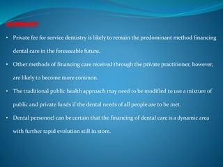 SUMMARY
• Private fee for service dentistry is likely to remain the predominant method financing
dental care in the foreseeable future.
• Other methods of financing care received through the private practitioner, however,
are likely to become more common.
• The traditional public health approach may need to be modified to use a mixture of
public and private funds if the dental needs of all people are to be met.
• Dental personnel can be certain that the financing of dental care is a dynamic area
with further rapid evolution still in store.
 