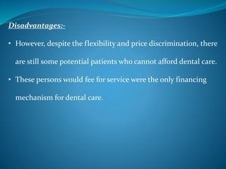 Disadvantages:-
• However, despite the flexibility and price discrimination, there
are still some potential patients who cannot afford dental care.
• These persons would fee for service were the only financing
mechanism for dental care.
 