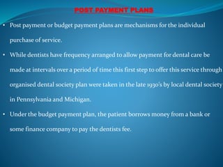 POST PAYMENT PLANS
• Post payment or budget payment plans are mechanisms for the individual
purchase of service.
• While dentists have frequency arranged to allow payment for dental care be
made at intervals over a period of time this first step to offer this service through
organised dental society plan were taken in the late 1930’s by local dental society
in Pennsylvania and Michigan.
• Under the budget payment plan, the patient borrows money from a bank or
some finance company to pay the dentists fee.
 