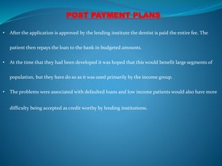 POST PAYMENT PLANS
• After the application is approved by the lending institute the dentist is paid the entire fee. The
patient then repays the loan to the bank in budgeted amounts.
• At the time that they had been developed it was hoped that this would benefit large segments of
population, but they have do so as it was used primarily by the income group.
• The problems were associated with defaulted loans and low income patients would also have more
difficulty being accepted as credit worthy by lending institutions.
 