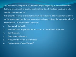• The economic consequences of this trend are just beginning to be felt in dentistry,
but have been at work in medical care for a long time. It has been practised in US,
Middle East countries, etc.
• Earlier dental care was considered uninsurable by carriers. This reasoning was based
on the assumption that the very nature of dental need violated the basic principles of
the insurance. To be insurable, a risk must
1. Be precisely definable
2. Be of sufficient magnitude that if it occurs, it constitutes a major loss.
3. Be infrequent.
4. Be of unwanted nature
5. Be beyond the control of individuals
6. Not constitute a ‘’moral hazard’’.
 