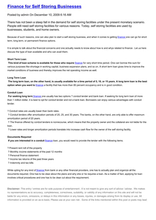 Finance for Self Storing Businesses
Posted by admin On December 10, 2009 6:16 AM

There has not been a steep fall in the demand for self storing facilities under the present monetary scenario.
People still need self storing facilities for various reasons. Today, self storing facilities are used by
businesses, students, and home owners.

Because of such reasons, one can also plan to start a self storing business, and when it comes to getting finance one can go for short
term, long term, or permanent finance options.


It is simple to talk about the financial concerns and one actually needs to know about how is and whys related to finance . Let us here
discuss the type of loan available and who can avail them.


Short Term Loan
This kind of loan scheme is available for those who require finance for very short time period. One can borrow this sum for
various purposes like shortage in working capital, business expansion plans, and so on. A short term loan gives time to improve the
market conditions of business and thereby improves the net operating income as well.


Long Term Loan
The long term loan, on the other hand, is usually available for a time period of 5, 10, or 15 years. A long term loan is the best
option when you want to finance a facility that has more than 80 percent occupancy and is in good condition.


Conduit Loan
For seeking long term finance one usually has two options ? conduit lender and bank loan. If seeking for long term loan of more
than 1 million dollar, it is best to opt for conduit lender and not a bank loan. Borrowers can enjoy various advantages with conduit
lender.


? Conduit rates are usually lower than bank rates.
? Conduit lenders offer amortization periods of 20, 25, and 30 years. The banks, on the other hand, are only able to offer maximum
amortization period of 20 years.
? The finance offered by conduit lenders is nonrecourse, which means that the property owner and the collateral are not liable for the
loan.
? Lower rates and longer amortization periods translate into increase cash flow for the owner of the self storing facility.


Documents Required
If you are interested in a conduit finance loan, you would need to provide the lender with the following items.


? Present rent roll of the property
? Monthly income statements of the past 12 months
? Personal finance statement
? Income tax returns of the past three years
? Indemnity and tax bills


While opting for any kind of finance from bank or any other financial providers, one has to actually plan and organize all the
documents required. One has to be clear about the plans and why she or he requires a loan. As a matter of fact, applying for loan
involves critical procedures and one has to be clear cut about the requirement.



Disclaimer: This entry / entries are for sole purpose of entertainment . It is not meant to give any sort of advice / advise . We makes
no representations as to accuracy, completeness, correctness, suitability, or validity of any information on this site and will not be
liable for any errors, omissions, or delays in this information or any losses, injuries, or damages arising from its display or use. All
information is provided on an as-is basis. Please use at your own risk . Some of the links mentioned within this post or posts may lead
 