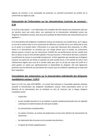 9
régimes de retraite), il est souhaitable de présenter un estimatif permettant de justifier de la
conformité aux règles du code.
Exhaustivité de l’information sur les rémunérations (contrats de services) -
§ 24
Le § 24 du code stipule : « une information très complète doit être donnée aux actionnaires afin que
ces derniers aient une vision claire, non seulement de la rémunération individuelle versée aux
dirigeants mandataires sociaux, mais aussi de la politique de détermination des rémunérations qui est
appliquée ».
Si la rémunération des dirigeants mandataires sociaux est versée par une société tierce, qu’il s’agisse
ou non de la maison-mère ou d’un actionnaire de référence, et qu’elle soit ou non refacturée en tout
ou en partie à la société cotée, l’information à ce sujet doit néanmoins être exhaustive. En effet,
même si la rémunération ne constitue pas une charge directe pour la société, les actionnaires
doivent pouvoir s’assurer que les mécanismes incitatifs liés aux performances de leur société sont
bien en place, et que la rémunération globale n’est pas excessive. L’information doit donc comporter
la justification du recours à ce procédé exceptionnel, et faire apparaître par exemple que le dirigeant
consacre une partie de son temps à la gestion de cette société tierce, si les intérêts de celle-ci sont
suffisamment alignés avec ceux de la société cotée pour qu’il n’y ait pas de risque de conflit et si
cette gestion ne réduit pas significativement la disponibilité du dirigeant. Elle doit également
présenter tous les éléments qui permettent de s’assurer que les conditions stipulées par le code sont
bien respectées.
Consultation des actionnaires sur la rémunération individuelle des dirigeants
mandataires sociaux - § 24.3
Selon le § 24.3 du code AFEP-MEDEF, « le conseil doit présenter à l’assemblée générale ordinaire
annuelle la rémunération des dirigeants mandataires sociaux. Cette présentation porte sur les
éléments de la rémunération due ou attribuée au titre de l’exercice clos à chaque dirigeant
mandataire social :
 la part fixe ;
 la part variable annuelle et, le cas échéant, la partie variable pluriannuelle avec les objectifs
contribuant à la détermination de cette part variable ;
 les rémunérations exceptionnelles ;
 les options d’actions, les actions de performance et tout autre élément de rémunération de
long terme ;
 les indemnités liées à la prise ou à la cessation des fonctions ;
 le régime de retraite supplémentaire ;
 