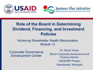 Role of the Board in Determining
 Dividend, Financing, and Investment
                Policies
    Achieving Shareholder Wealth Maximization
                   Module 13
                                 Dr. Demir Yener
Corporate Governance
                         Senior Corporate Governance and
 Development Center              Finance Advisor
                                USAID/BPI Project
                              Ulaanbaatar, Mongolia
 