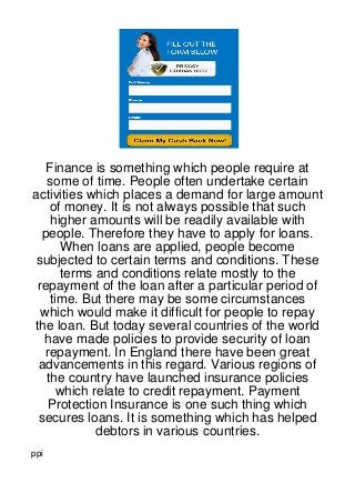 Finance is something which people require at
   some of time. People often undertake certain
activities which places a demand for large amount
    of money. It is not always possible that such
    higher amounts will be readily available with
  people. Therefore they have to apply for loans.
      When loans are applied, people become
 subjected to certain terms and conditions. These
      terms and conditions relate mostly to the
 repayment of the loan after a particular period of
    time. But there may be some circumstances
  which would make it difficult for people to repay
the loan. But today several countries of the world
  have made policies to provide security of loan
   repayment. In England there have been great
 advancements in this regard. Various regions of
   the country have launched insurance policies
     which relate to credit repayment. Payment
    Protection Insurance is one such thing which
 secures loans. It is something which has helped
            debtors in various countries.
ppi
 