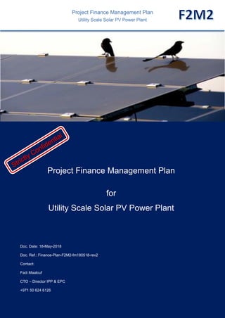 Strictly Confidential & Controlled Distribution – Proprietary Information - Not for Public Release
Doc. Ref.: Finance-Plan-F2M2-fm180518-rev2-F2M2 Page 1 of 35
© 2018 Fadi Maalouf
Project Finance Management Plan
Utility Scale Solar PV Power Plant
Project Finance Management Plan
for
Utility Scale Solar PV Power Plant
Doc. Date: 18-May-2018
Doc. Ref.: Finance-Plan-F2M2-fm180518-rev2
Contact:
Fadi Maalouf
CTO – Director IPP & EPC
+971 50 624 6126
 