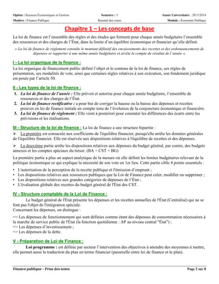 Option : Sciences Économiques et Gestion Semestre : 5 Année Universitaire : 2013/2014
Matière : Finance Publique Résumé des cours Module : Économie Publique
Finance publique – Prise des notes Page 2 sur 8
Chapitre 1 – Les concepts de base
La loi de finance est l’ensemble des règles et des études qui forment pour chaque année budgétaire l’ensemble
des ressources et des charges de l’État, dans la limite d’un équilibre économique et financier qu’elle définit.
« La loi de finance de règlement consulte le montant définitif des encaissements des recettes et des ordonnancements de
dépenses se rapporter à une même année budgétaire et arrête le compte de résultat de l’année ».
I - La loi organique de la finance :
La loi organique de financement public définit l’objet et le contenu de la loi de finance, ses règles de
présentation, ses modalités de vote, ainsi que certaines règles relatives à son exécution, son fondement juridique
est posée par l’article 50.
II - Les types de la loi de finance :
1. La loi de finance de l’année : Elle prévoit et autorise pour chaque année budgétaire, l’ensemble de
ressources et des charges de l’État.
2. La loi de finance rectificative : a pour but de corriger la hausse ou la baisse des dépenses et recettes
preuves en loi de finance initiale en compte tenu de l’évolution de la conjoncture économique et financière.
3. La loi de finance de règlement : Elle vient à posteriori pour constater les différences des écarts entre les
prévisions et les réalisations.
III - Structure de la loi de finance : La loi de finance a une structure bipartite :
 La première est consacrée aux coefficients de l'équilibre financier, puisqu'elle arrête les données générales
de l'équilibre financier. Elle est réservée aux dispositions relatives à l'équilibre de recettes et des dépenses.
 La deuxième partie arrête les dispositions relatives aux dépenses du budget général, par contre, des budgets
annexes et les comptes spéciaux du trésor. (BA + CST = BG)
La première partie a plus un aspect analytique de la mesure où elle définit les limites budgétaires relevant de la
politique économique ce qui explique la nécessité de son vote en 1er lieu. Cette partie cible 4 points essentiels :
• L'autorisation de la perception de la recette publique et l'émission d’emprunt ;
• Les dispositions relatives aux ressources publiques que la Loi de Finance peut créer, modifier ou supprimer ;
• Les dispositions relatives aux grandes catégories de dépenses de l’État ;
• L'évaluation globale des recettes du budget général de l'État des CST.
IV - Structure comptable de la Loi de Finance :
Le budget général de l'État présente les dépenses et les recettes annuelles de l'État (Centralisé) qui ne se
font pas l'objet de l'intégration spéciale.
Concernant les dépenses, on distingue :
=> Les dépenses de fonctionnement qui sont définies comme étant des dépenses de consommation nécessaires à
la marche de service public de l'État (la fonction quotidienne : AP au niveau central "État") ;
=> Les dépenses d’investissement ;
=> Les dépenses de la dette.
V - Préparation de Loi de Finance :
Loi programme : est définie par secteur l’intervention des objectives à attendre des moyennes à mettre,
elle permet aussi la traduction du plan en terme financier (passerelle entre loi de finance et le plan).
 