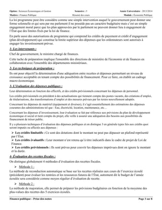 Option : Sciences Économiques et Gestion Semestre : 5 Année Universitaire : 2013/2014
Matière : Finance Publique Résumé des cours Module : Économie Publique
Finance publique – Prise des notes Page 3 sur 8
La loi programme peut être considère comme une simple intervention auquel le gouvernement peut donner une
forme solennelle et qui sera par me parlement il ne possède pas un caractère budgétaire mais c’est un simple
engagement moral parce que les plan approuvées par le parlement ne peuvent donner lieu à engagement de
l’État que des limites fixés par la loi de finance.
En parle aussi des autorisations de programme qui comprend les crédits de payement et crédit d’engagement
(plan développement) qui constitue la limite supérieur des dépenses que les ordonnateurs sont autorisés à
engager les investissement prévue.
1- Les intervenants :
Chef de gouvernement, le ministre chargé de finances.
Cette tache de préparation implique l'ensemble des directions de ministère de l'économie et de finances en
collaboration avec l'ensemble des départements ministèriaux.
2- Les techniques de préparation :
Ils ont pour objectif la détermination d'une adéquation entre recettes et dépenses permettant un niveau de
croissance acceptable en tenant compte des possibilités de financement. Pour ce faire, on établit un cadrage
macro-économique.
3- L'évaluation des dépenses publiques :
Leur détermination en fonction des effectifs, et des crédits prévisionnels concernant les dépenses de personnel.
Les crédits prévisionnels en précèdent à des actualisations qui tiennent compte des postes vacants, des créations d’emploi,
de titularisations, des transformations d’emploi et des mesures prévues par les textes nouvellement adoptés.
Concernant les dépenses de matériel (équipement et diverses), il s’agit essentiellement des estimations des dépenses
courantes des administrations tel que : Eau, électricité, location, maintenance, etc…
Concernant les dépenses d’investissement, leur évaluation se fait par référence aux prévisions du plan de développement
économique et social et tient compte du projet, elle veille à assurer une adéquation des besoins aux possibilités du
financement de trésor public.
Il y a plusieurs techniques d’évaluation des dépenses publiques et on distingue 3 en générale types liés aux crédits quoi
seront imputés ou affectés aux dépenses :
 Les crédits limitatifs : Ce sont des dotations dont le montant ne peut pas dépasser un plafond représenté
par l’État.
 Les crédits évaluatifs : Leur montant n’est retenu qu’à titre indicatifs dans le cadre de projet de Loi de
Finance.
 Les crédits prévisionnels : Ils sont prévus pour couvrir les dépenses imprévues dont on ignore le montant
et la durée.
4- Évaluation des recettes fiscales :
On distingue globalement 4 méthodes d’évaluation des recettes fiscales.
 Méthode 1 :
La méthode de reconduction automatique se base sur les recettes réalisées aux cours de l’exercice écoulé
(précèdent) pour évaluer les rentrées et les ressources futures de l’État, autrement dit le budget de l’année
écoulée sera considérée comme moyen régulier d’évaluation de recette.
 Méthode 2 :
La méthode de majoration, elle permet de préparer les prévisions budgétaires en fonction de la moyenne des
plus-values des recettes des 5 exercices écoulés.
 