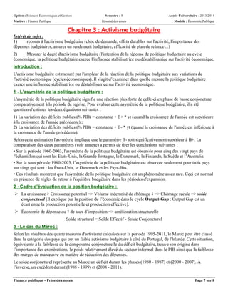 Option : Sciences Économiques et Gestion Semestre : 5 Année Universitaire : 2013/2014
Matière : Finance Publique Résumé des cours Module : Économie Publique
Finance publique – Prise des notes Page 7 sur 8
Chapitre 3 : Activisme budgétaire
Intérêt de sujet :
1) recours à l'activisme budgétaire (choc de demande, effets durables sur l'activité, l'importance des
dépenses budgétaires, assurer un rendement budgétaire, efficacité de plan de relance ...)
2) Mesurer le degré d'activisme budgétaire (l'intention de la réponse de politique budgétaire au cycle
économique, la politique budgétaire exerce l'influence stabilisatrice ou déstabilisatrice sur l'activité économique.
Introduction :
L'activisme budgétaire est mesuré par l'ampleur de la réaction de la politique budgétaire aux variations de
l'activité économique (cycles économiques). Il s’agit d’examiner dans quelle mesure la politique budgétaire
exerce une influence stabilisatrice ou déstabilisatrice sur l'activité économique.
1 - L’asymétrie de la politique budgétaire :
L'asymétrie de la politique budgétaire signifie une réaction plus forte de celle-ci en phase de basse conjoncture
comparativement à la période de reprise. Pour évaluer cette asymétrie de la politique budgétaire, il a été
question d’estimer les deux équations suivantes :
1) La variation des déficits publics (% PIB) = constante + B+ * yt (quand la croissance de l'année est supérieure
à la croissance de l'année précédente) ;
2) La variation des déficits publics (% PIB) = constante + B- * yt (quand la croissance de l'année est inférieure à
la croissance de l'année précédente).
Selon cette estimation l'asymétrie implique que le paramètre B- soit significativement supérieur à B+. La
comparaison des deux paramètres (voir annexe) a permis de tirer les conclusions suivantes :
• Sur la période 1960-2003, l'asymétrie de la politique budgétaire est observée pour cinq des vingt pays de
l'échantillon qui sont les États-Unis, la Grande Bretagne, le Danemark, la Finlande, la Suède et l’Australie.
• Sur la sous période 1980-2003, l’asymétrie de la politique budgétaire est observée seulement pour trois pays
sur vingt qui sont : les États-Unis, le Danemark et les Pays-Bas.
• Ces résultats montrent que l'asymétrie de la politique budgétaire est un phénomène assez rare. Ceci est normal
en présence de règles de retour à l'équilibre budgétaire dans les périodes d'expansion.
2 - Cadre d’évaluation de la position budgétaire :
 La croissance > Croissance potentiel => Volume indemnité de chômage  => Chômage recule => solde
conjoncturel (Il explique par la position de l’économie dans le cycle Output-Gap : Output Gap est un
écart entre la production potentielle et production effective).
 Économie de dépense ou  de taux d’imposition => amélioration structurelle
Solde structurel = Solde Effectif - Solde Conjoncturel
3 - Le cas du Maroc :
Selon les résultats des quatre mesures d'activisme calculées sur la période 1995-2011, le Maroc peut être classé
dans la catégorie des pays qui ont un faible activisme budgétaire à côté du Portugal, de l'Irlande, Cette situation,
équivalente à la faiblesse de la composante conjoncturelle du déficit budgétaire, trouve son origine dans
l’importance des exonérations, le poids relativement élevé du secteur informel dans le PIB ainsi que la faiblesse
des marges de manœuvre en matière de réduction des dépenses.
Le solde conjoncturel représente au Maroc un déficit durant les phases (1980 - 1987) et (2000 - 2007). À
l’inverse, un excèdent durant (1988 - 1999) et (2008 - 2011).
 