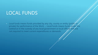 LOCAL FUNDS
• Local funds means funds provided by any city, county or entity (public or
private) for performance of the Work. ... Local funds means funds under the
control or in the custody of any local government or local official that are
not required to meet current expenditures or demands.
 