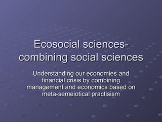 Ecosocial sciences- combining social sciences Understanding our economies and financial crisis by combining management and economics based on meta-semeiotical practisism 