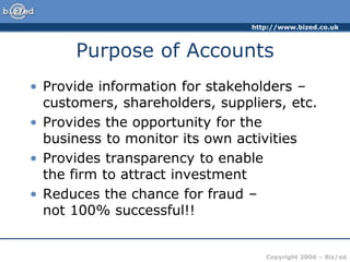 http://www.bized.co.uk
Copyright 2006 – Biz/ed
Purpose of Accounts
• Provide information for stakeholders –
customers, shareholders, suppliers, etc.
• Provides the opportunity for the
business to monitor its own activities
• Provides transparency to enable
the firm to attract investment
• Reduces the chance for fraud –
not 100% successful!!
 