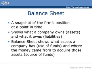 http://www.bized.co.uk
Copyright 2006 – Biz/ed
Balance Sheet
• A snapshot of the firm’s position
at a point in time
• Shows what a company owns (assets)
and what it owes (liabilities)
• Balance Sheet shows what assets a
company has (use of funds) and where
the money came from to acquire those
assets (source of funds)
 