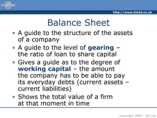 http://www.bized.co.uk
Copyright 2006 – Biz/ed
Balance Sheet
• A guide to the structure of the assets
of a company
• A guide to the level of gearing –
the ratio of loan to share capital
• Gives a guide as to the degree of
working capital – the amount
the company has to be able to pay
its everyday debts (current assets –
current liabilities)
• Shows the total value of a firm
at that moment in time
 