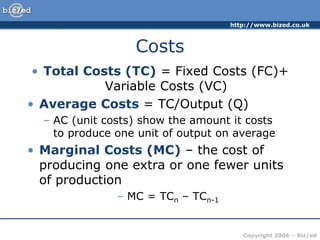 http://www.bized.co.uk
Copyright 2006 – Biz/ed
Costs
• Total Costs (TC) = Fixed Costs (FC)+
Variable Costs (VC)
• Average Costs = TC/Output (Q)
– AC (unit costs) show the amount it costs
to produce one unit of output on average
• Marginal Costs (MC) – the cost of
producing one extra or one fewer units
of production
– MC = TCn – TCn-1
 