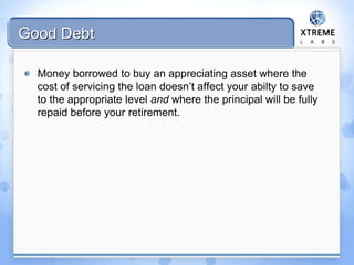 Good Debt
Money borrowed to buy an appreciating asset where the
cost of servicing the loan doesn’t affect your abilty to save
to the appropriate level and where the principal will be fully
repaid before your retirement.
 