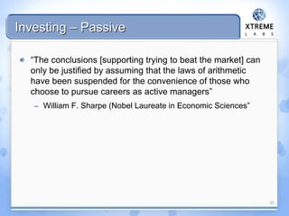 Investing – Passive
“The conclusions [supporting trying to beat the market] can
only be justified by assuming that the laws of arithmetic
have been suspended for the convenience of those who
choose to pursue careers as active managers”
– William F. Sharpe (Nobel Laureate in Economic Sciences”
33
 