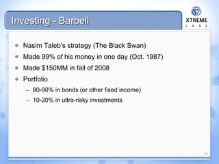 Investing - Barbell
Nasim Taleb’s strategy (The Black Swan)
Made 99% of his money in one day (Oct. 1987)
Made $150MM in fall of 2008
Portfolio
– 80-90% in bonds (or other fixed income)
– 10-20% in ultra-risky investments
34
 
