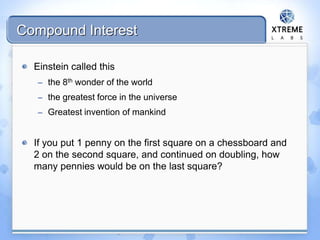 Compound Interest
Einstein called this
– the 8th wonder of the world
– the greatest force in the universe
– Greatest invention of mankind
If you put 1 penny on the first square on a chessboard and
2 on the second square, and continued on doubling, how
many pennies would be on the last square?
 